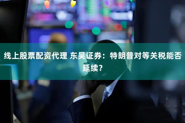 线上股票配资代理 东吴证券：特朗普对等关税能否延续？