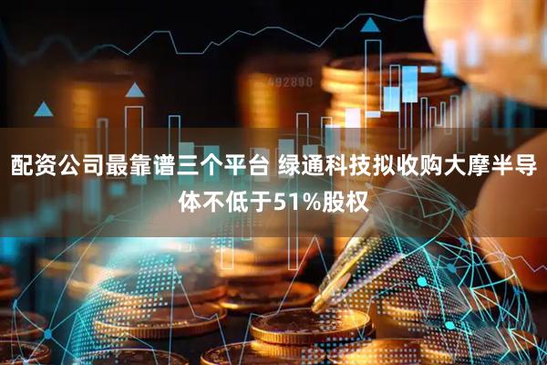 配资公司最靠谱三个平台 绿通科技拟收购大摩半导体不低于51%股权