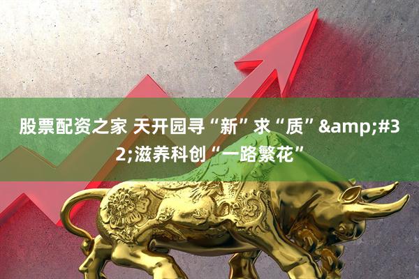 股票配资之家 天开园寻“新”求“质”&#32;滋养科创“一路繁花”