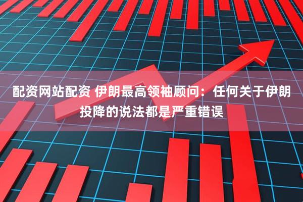 配资网站配资 伊朗最高领袖顾问：任何关于伊朗投降的说法都是严重错误
