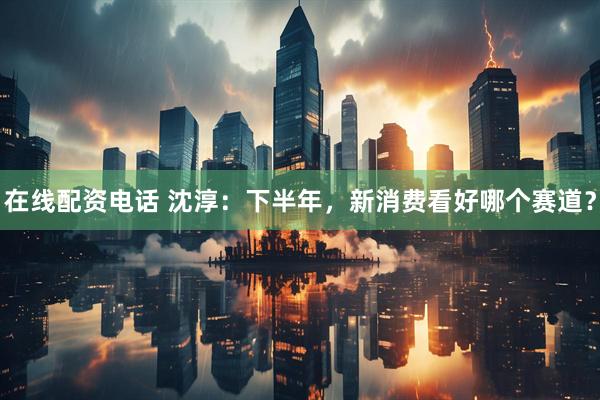 在线配资电话 沈淳：下半年，新消费看好哪个赛道？