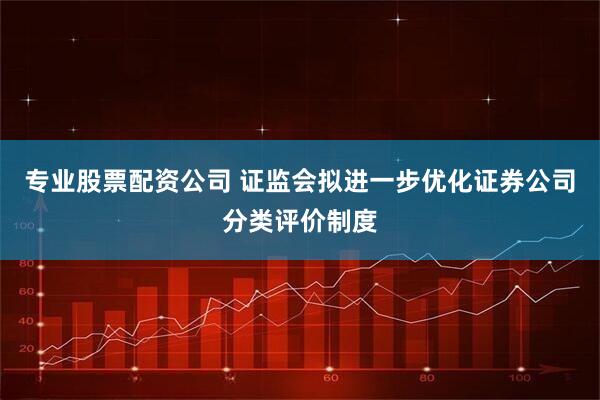 专业股票配资公司 证监会拟进一步优化证券公司分类评价制度