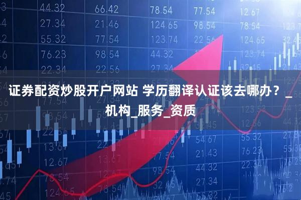 证券配资炒股开户网站 学历翻译认证该去哪办？_机构_服务_资质