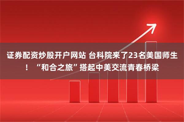 证券配资炒股开户网站 台科院来了23名美国师生！ “和合之旅”搭起中美交流青春桥梁