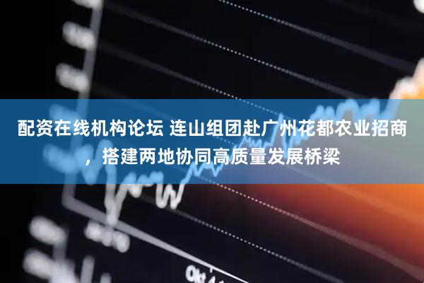 配资在线机构论坛 连山组团赴广州花都农业招商，搭建两地协同高质量发展桥梁