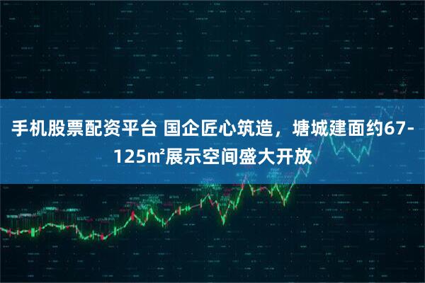 手机股票配资平台 国企匠心筑造，塘城建面约67-125㎡展示空间盛大开放