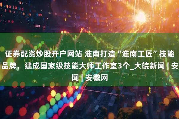 证券配资炒股开户网站 淮南打造“淮南工匠”技能培训品牌，建成国家级技能大师工作室3个_大皖新闻 | 安徽网