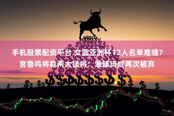 手机股票配资平台 女篮亚洲杯12人名单难缠？宫鲁鸣将裁两大猛将：潘臻琦或再次被弃