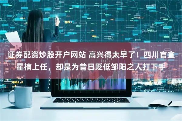 证券配资炒股开户网站 高兴得太早了！四川官宣霍楠上任，却是为昔日贬低邹阳之人打下手