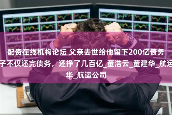 配资在线机构论坛 父亲去世给他留下200亿债务，儿子不仅还完债务，还挣了几百亿_董浩云_董建华_航运公司