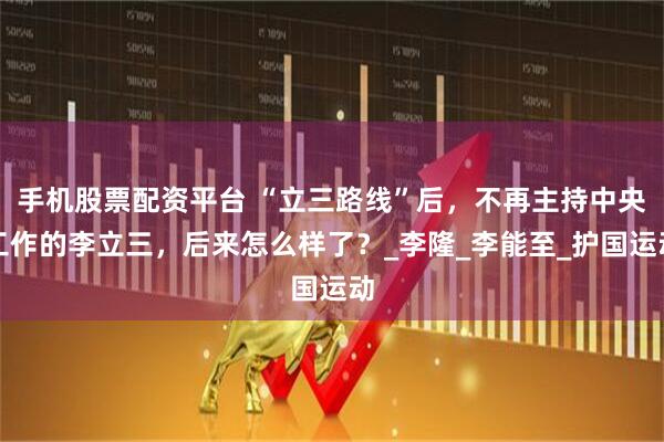 手机股票配资平台 “立三路线”后，不再主持中央工作的李立三，后来怎么样了？_李隆_李能至_护国运动