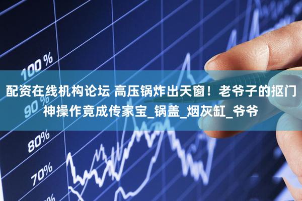 配资在线机构论坛 高压锅炸出天窗！老爷子的抠门神操作竟成传家宝_锅盖_烟灰缸_爷爷