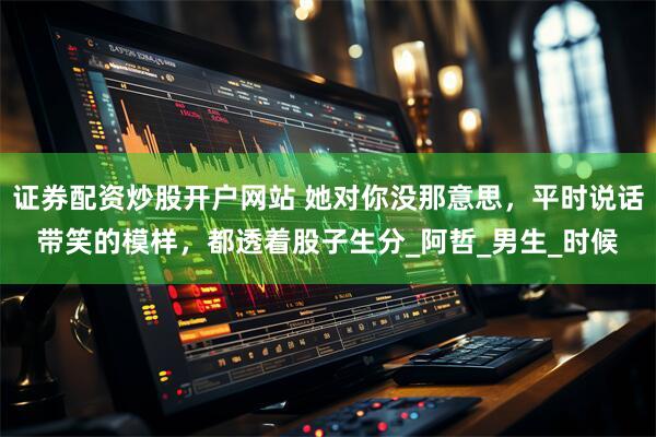 证券配资炒股开户网站 她对你没那意思，平时说话带笑的模样，都透着股子生分_阿哲_男生_时候