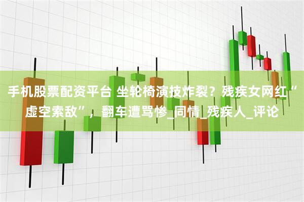 手机股票配资平台 坐轮椅演技炸裂？残疾女网红“虚空索敌”，翻车遭骂惨_同情_残疾人_评论