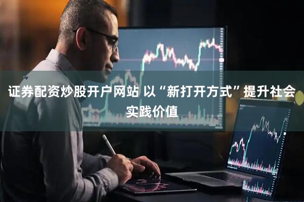 证券配资炒股开户网站 以“新打开方式”提升社会实践价值