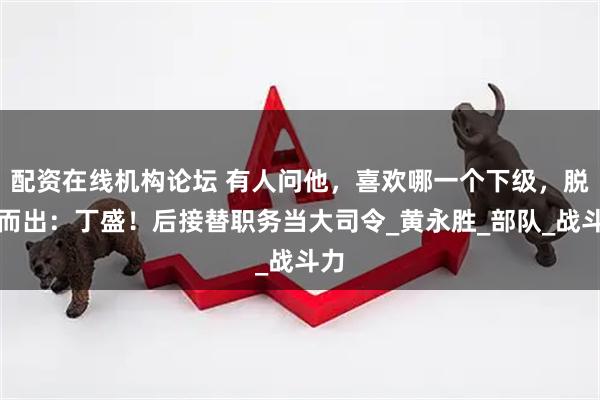 配资在线机构论坛 有人问他，喜欢哪一个下级，脱口而出：丁盛！后接替职务当大司令_黄永胜_部队_战斗力