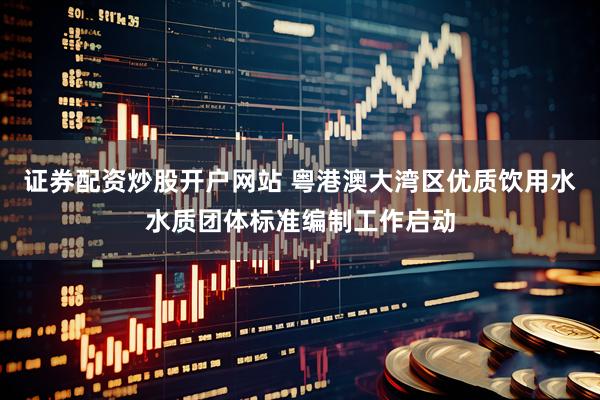 证券配资炒股开户网站 粤港澳大湾区优质饮用水水质团体标准编制工作启动