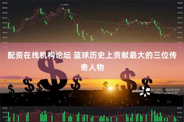 配资在线机构论坛 篮球历史上贡献最大的三位传奇人物