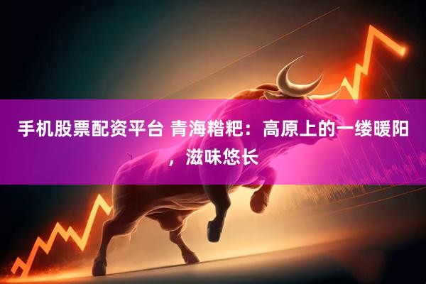 手机股票配资平台 青海糌粑：高原上的一缕暖阳，滋味悠长