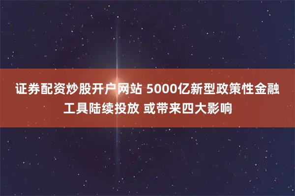 证券配资炒股开户网站 5000亿新型政策性金融工具陆续投放 或带来四大影响