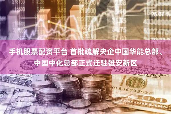 手机股票配资平台 首批疏解央企中国华能总部、中国中化总部正式迁驻雄安新区