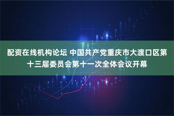 配资在线机构论坛 中国共产党重庆市大渡口区第十三届委员会第十一次全体会议开幕