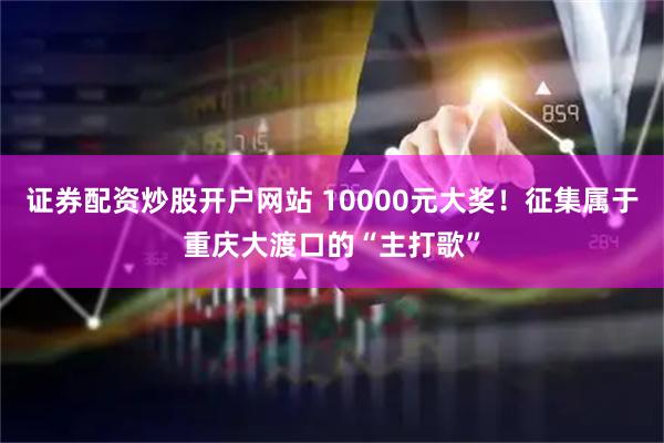 证券配资炒股开户网站 10000元大奖！征集属于重庆大渡口的“主打歌”