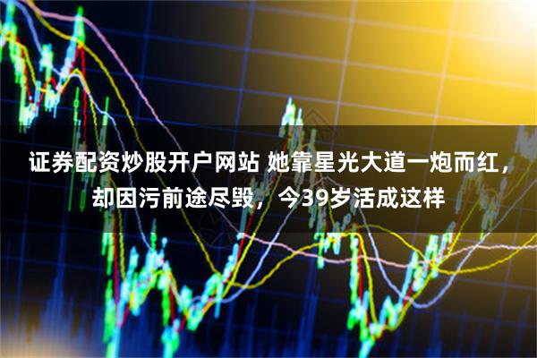 证券配资炒股开户网站 她靠星光大道一炮而红，却因污前途尽毁，今39岁活成这样