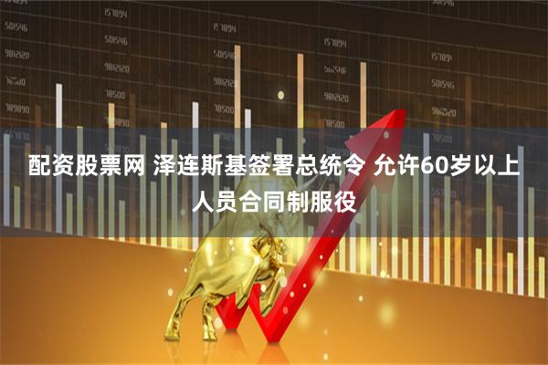 配资股票网 泽连斯基签署总统令 允许60岁以上人员合同制服役