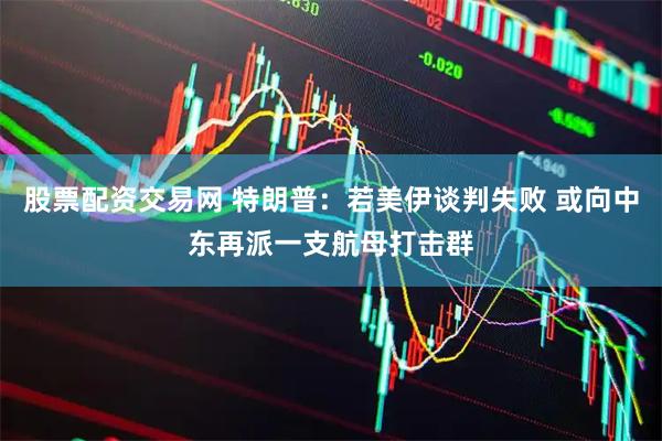 股票配资交易网 特朗普：若美伊谈判失败 或向中东再派一支航母打击群