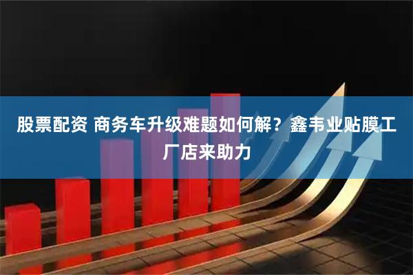 股票配资 商务车升级难题如何解？鑫韦业贴膜工厂店来助力