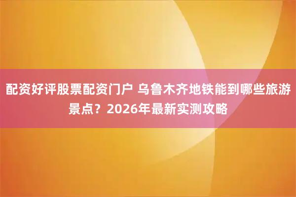 配资好评股票配资门户 乌鲁木齐地铁能到哪些旅游景点？2026年最新实测攻略