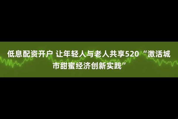 低息配资开户 让年轻人与老人共享520 “激活城市甜蜜经济创新实践”