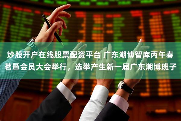 炒股开户在线股票配资平台 广东潮博智库丙午春茗暨会员大会举行，选举产生新一届广东潮博班子