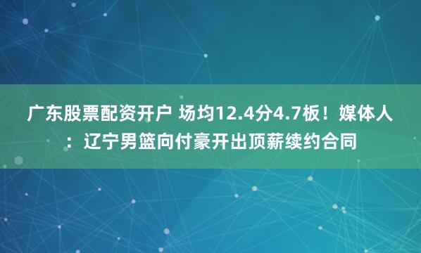 广东股票配资开户 场均12.4分4.7板！媒体人：辽宁男篮向付豪开出顶薪续约合同
