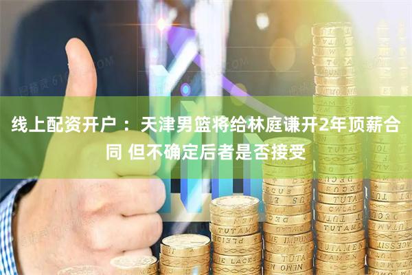 线上配资开户 ：天津男篮将给林庭谦开2年顶薪合同 但不确定后者是否接受