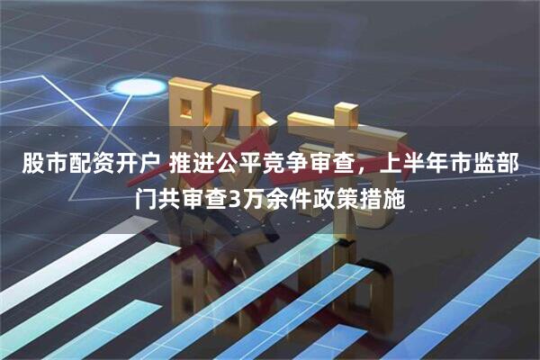 股市配资开户 推进公平竞争审查，上半年市监部门共审查3万余件政策措施