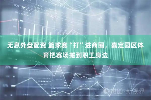 无息外盘配资 篮球赛“打”进商圈，嘉定园区体育把赛场搬到职工身边