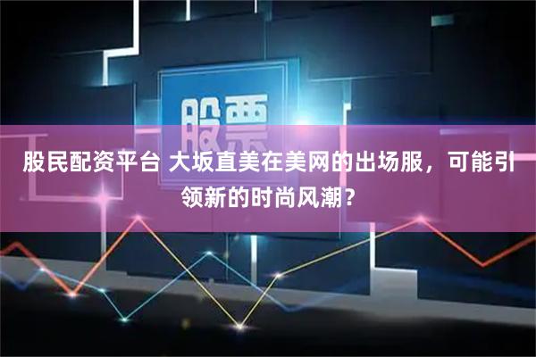 股民配资平台 大坂直美在美网的出场服，可能引领新的时尚风潮？
