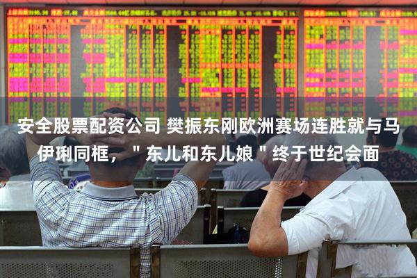 安全股票配资公司 樊振东刚欧洲赛场连胜就与马伊琍同框，＂东儿和东儿娘＂终于世纪会面
